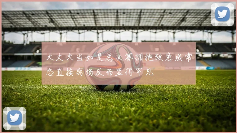 大丈夫当如是总决赛拥抱致意成常态直接离场反而显得罕见