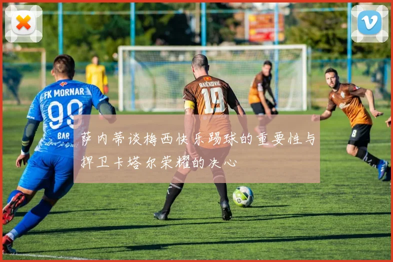 萨内蒂谈梅西快乐踢球的重要性与捍卫卡塔尔荣耀的决心