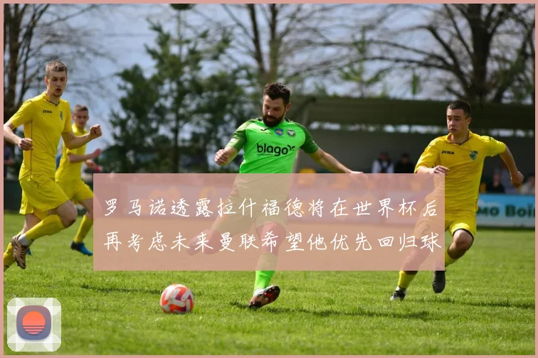 罗马诺透露拉什福德将在世界杯后再考虑未来曼联希望他优先回归球队