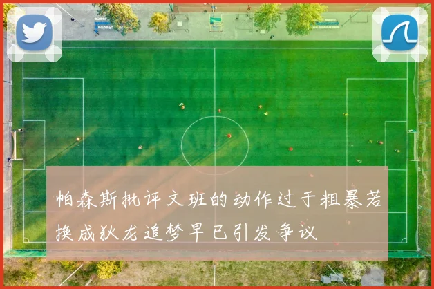 帕森斯批评文班的动作过于粗暴若换成狄龙追梦早已引发争议
