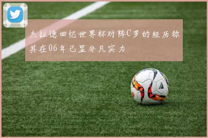 杰拉德回忆世界杯对阵C罗的经历称其在06年已显非凡实力