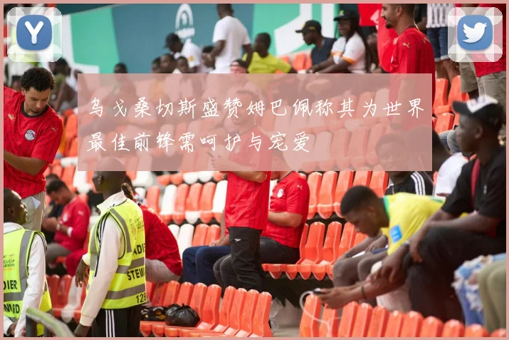 乌戈桑切斯盛赞姆巴佩称其为世界最佳前锋需呵护与宠爱