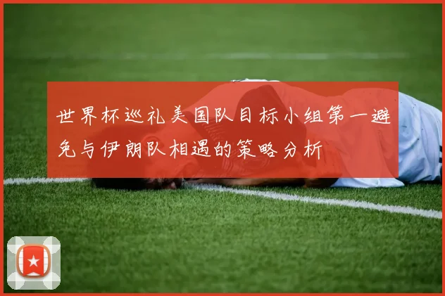 世界杯巡礼美国队目标小组第一避免与伊朗队相遇的策略分析