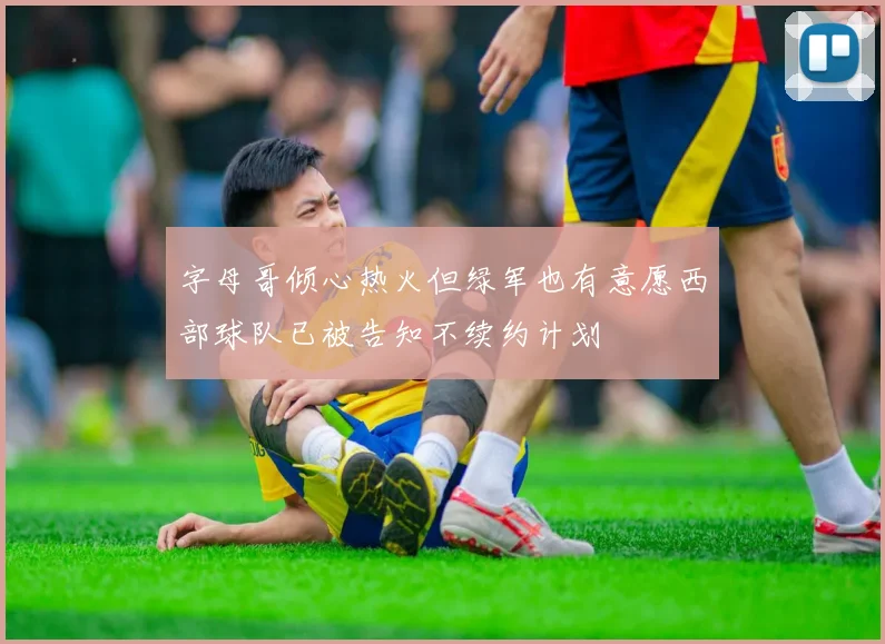 字母哥倾心热火但绿军也有意愿西部球队已被告知不续约计划