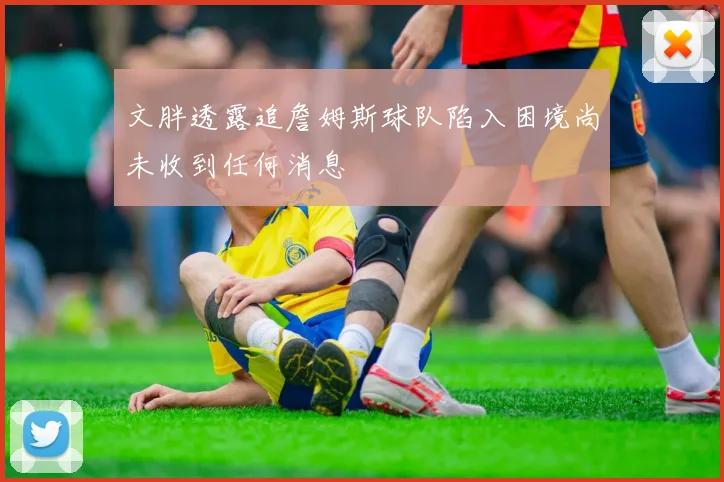 文胖透露追詹姆斯球队陷入困境尚未收到任何消息