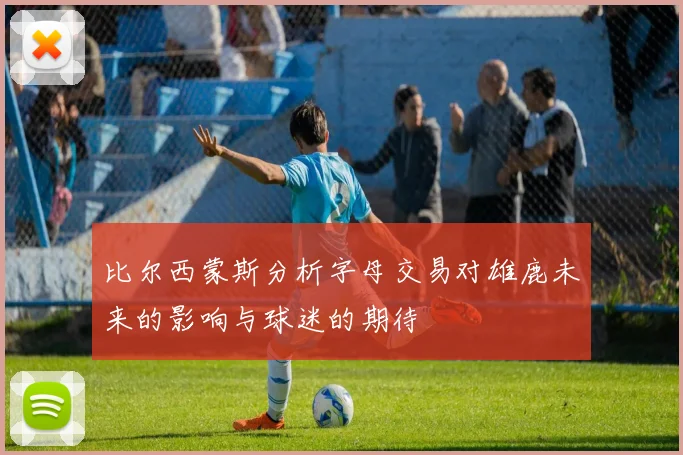 比尔西蒙斯分析字母交易对雄鹿未来的影响与球迷的期待